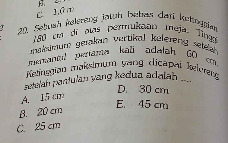 B. 2, 4
C. 1,0 m
a 20. Sebuah kelereng jatuh bebas dari ketinggian
180 cm di atas permukaan meja. Tinggi
maksimum gerakan vertikal kelereng setelah 
memantul pertama kali adalah 60 cm.
Ketinggian maksimum yang dicapai kelereng
setelah pantulan yang kedua adalah ....
D. 30 cm
A. 15 cm
E. 45 cm
B. 20 cm
C. 25 cm