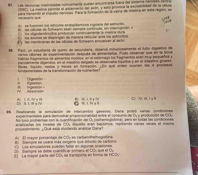 Las neuronas mielinizadas normalmente suelen encontrarse fuera del sistema nervioso centra
(SNC). La mielina permite el aislamiento del axón, y esto provoca la excitabilidad de la célula
para transmitir el impulso nervioso. Para la formación de la vaina de mielina en esta región, es
necesario que
A) se fusionen los retículos endoplásmicos rugosos del astrocito.
B) las células de Schwann sean siempre continuas, sin interrupción.
C) los oligodendrocitos produzcan continuamente la mielina dura.
D) los axones se dispongan de manera reticular ante los astrocitos.
E  las membranas de las células de Schwann envuelvan al axón.
98. Raúl, un estudiante de quinto de secundaria, observó minuciosamente el tubo digestivo de
varios ratones de experimentación después de alimentarlos. Pudo observar que en la boca
habían fragmentos de alimentos molidos; en el estómago los fragmentos eran muy pequeños y
parcialmente digeridos; en el intestino delgado se observaba líquidos y en el intestino grueso,
fibras, líquido, restos y heces en formación. ¿En qué orden ocurren los 4 procesos
fundamentales de la transformación de nutrientes?
I. Digestión ·
II. Egestión
III. Ingestión
IV. Absorción
A) I, II,IV y III B) III, I, Iy IV C) IV, III, I y I
D) II, I,I y IV ε III, I,IyI
99. Realizando la simulación de intercambio gaseoso, Dana probó varias condiciones
experimentales para demostrar proporcionalidad entre el consumo de O_2 y producción de CO_2.
No tuvo problemas con la cuantificación del O_2 (oxihemoglobina), pero en todas las condiciones
analizadas los niveles de CO_2 disuelto eran bajísimos, repitiendo varias veces el mismo
procedimiento. ¿Qué está olvidando analizar Dana?
A) El mayor porcentaje de CO_2 es carbamilhemoglobina.
B) Siempre se usará más oxígeno que dióxido de carbono.
C) Los simuladores pueden fallar en algunas ocasiones.
D) Siempre se debe cuantificar primero el CO_2 que el O_2.
E) La mayor parte del CO_2 se transporta en forma de HCO_3^-.