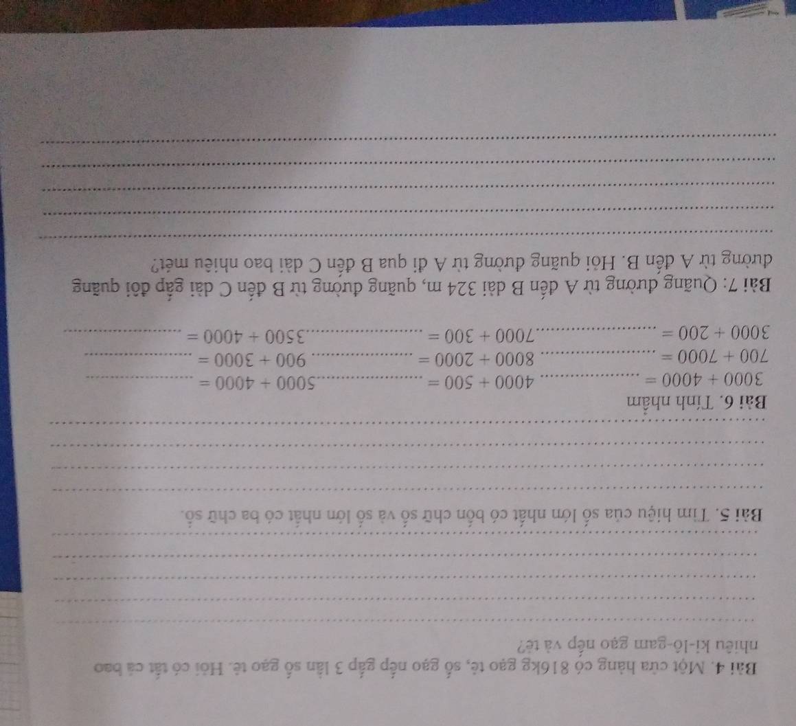 Một cửa hàng có 816kg gạo tẻ, số gạo nếp gắp 3 lần số gạo tê. Hỏi có tất cả bao 
nhiêu ki-lô-gam gạo nếp và tẻ? 
_ 
_ 
_ 
_ 
_ 
Bài 5. Tìm hiệu của số lớn nhất có bốn chữ số và số lớn nhất có ba chữ số. 
_ 
_ 
_ 
_ 
Bài 6. Tính nhâm
3000+4000= _ 
_ 4000+500=
_ 5000+4000=
700+7000= _ 
_ 8000+2000=
900+3000= _ 
_ 3000+200=
_ 7000+300=
3500+4000= _ 
Bài 7: Quãng đường từ A đến B dài 324 m, quãng đường từ B đến C dài gấp đôi quãng 
đường từ A đến B. Hỏi quãng đường từ A đi qua B đến C dài bao nhiêu mét? 
_ 
_ 
_ 
_ 
_