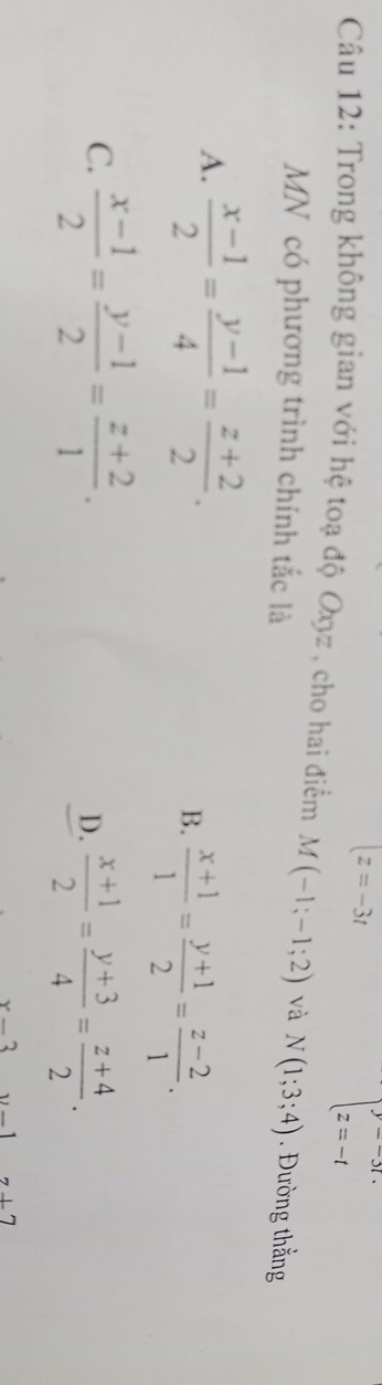 |z=-3t
beginarrayl y=-3t. z=-tendarray.
Câu 12: Trong không gian với hệ toạ độ Oxz , cho hai điểm M(-1;-1;2) và N(1;3;4). Đường thắng
MN có phương trình chính tắc là
A.  (x-1)/2 = (y-1)/4 = (z+2)/2 .
B.  (x+1)/1 = (y+1)/2 = (z-2)/1 .
C.  (x-1)/2 = (y-1)/2 = (z+2)/1 . D.  (x+1)/2 = (y+3)/4 = (z+4)/2 .
x2
7+7