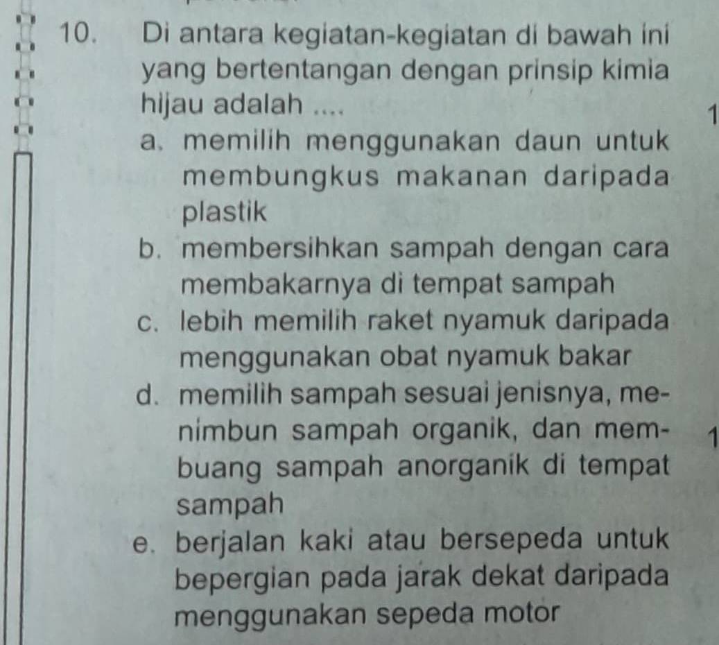 Di antara kegiatan-kegiatan di bawah ini
yang bertentangan dengan prinsip kimia
hijau adalah ....
1
a. memilih menggunakan daun untuk
membungkus makanan daripada
plastik
b. membersihkan sampah dengan cara
membakarnya di tempat sampah
c. lebih memilih raket nyamuk daripada
menggunakan obat nyamuk bakar
d. memilih sampah sesuai jenisnya, me-
nimbun sampah organik, dan mem- 1
buang sampah anorganik di tempat
sampah
e. berjalan kaki atau bersepeda untuk
bepergian pada jarak dekat daripada
menggunakan sepeda motor