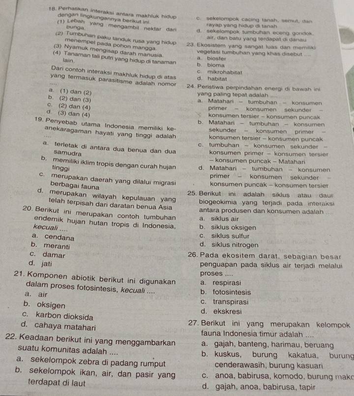 Perhatikan interaksi antara makhluk hidup c. sekelompok cacing tanah, semut, dan
dengan lingkungannya berikut ini.
bunga
rayap yang hidup di tanah 
(1) Lebah yang mengambil nektar dar d. sekelompok tumbuhan eceng gondok.
air, dan batu y n g terdapat di danau
(2) Tumbuhan paku tanduk rusa yang hidup 23. Ekosistem yang sangat luas dan memiliki
menempel pada pohon mangga
(3) Nyamuk mengisap darah manusia
vegetasi tumbuhan yang khas disebut ....
(4) Tanaman tali putri yang hidup di tanaman
a biosfer
lain b. bioma
Dari contoh interaksi makhluk hidup di atas d. habitat c mikrohabitat
yang termasuk parasitisme adalah nomor 24. Peristiwa perpindahan energi di bawah in
a. (1) dan (2)
yang paling tepat adalah
b. (2) dan (3)
a. Matahari - tumbuhan - konsumen
c. (2) dan (4)
primer - konsumen sekunder
d (3) dan (4)
konsumen tersier - konsumen puncak
b. Matahari - tumbuhan - konsumen
19. Penyebab utama Indonesia memiliki ke- sekunder - konsumen primer  -
anekaragaman hayati yang tinggi adalah konsumen tersier - konsumen puncak
c. tumbuhan - konsumen sekunder -
a. terletak di antara dua benua dan dua konsumen primer - konsumen tersier
samudra
- konsumen puncak - Matahari
b. memiliki iklim tropis dengan curah hujan d. Matahari - tumbuhan - konsumen
tìnggi
primer konsumen sekunder
c. merupakan daerah yang dilalui migrasi konsumen puncak - konsumen tersie
berbagai fauna
d. merupakan wilayah kepulauan yang 25. Berikut ini adalah siklus atau daur
telah terpisah dari daratan benua Asia biogeokimia yang terjadi pada interaksi
antara produsen dan konsumen adalah
20. Berikut ini merupakan contoh tumbuhan a. siklus air
endemik hujan hutan tropis di Indonesia. b. siklus oksigen
kecuali ....
a. cendana
c. siklus sulfur
b. meranti
d. siklus nitrogen
c. damar 26. Pada ekositem darat, sebagian besar
d. jati penguapan pada siklus air terjadi melalui
proses ....
21. Komponen abiotik berikut ini digunakan a. respirasi
dalam proses fotosintesis, kecuali .... b. fotosintesis
a. air
c. transpirasi
b. oksigen d. ekskresi
c. karbon dioksida
27. Berikut ini yang merupakan kelompok
d. cahaya matahari fauna Indonesia timur adalah ....
22. Keadaan berikut ini yang menggambarkan a. gajah, banteng, harimau, beruang
suatu komunitas adalah .... b. kuskus， burung kakatua, burung
a. sekelompok zebra di padang rumput cenderawasih, burung kasuari
b. sekelompok ikan, air, dan pasir yang c. anoa, babirusa, komodo, burung mako
terdapat di laut d. gajah, anoa, babirusa, tapir