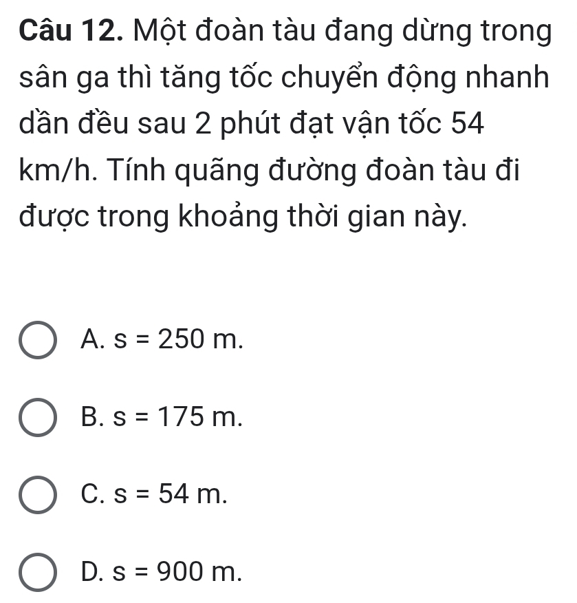 Một đoàn tàu đang dừng trong
sân ga thì tăng tốc chuyển động nhanh
dần đều sau 2 phút đạt vận tốc 54
km/h. Tính quãng đường đoàn tàu đi
được trong khoảng thời gian này.
A. s=250m.
B. s=175m.
C. s=54m.
D. s=900m.