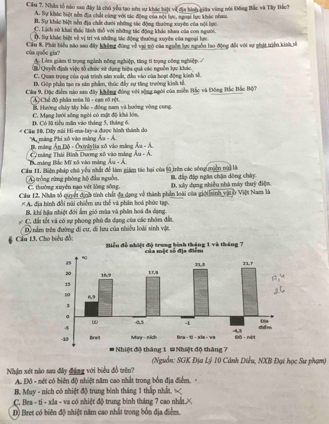 Nhân tố nào sau đây là chủ yếu tạo nên sự khác biệt về địa hình giữa vùng núi Đông Bắc và Tây Bắc?
A. Sự khác biệt nền địa chất cùng với tác động của nội lực, ngoại lực khác nhau.
B. Sự khác biệt nền địa chất đưới những tác động thường xuyên của nội lực.
C. Lịch sử khai thác lãnh thổ với những tác động khác nhau của con người.
D. Sự khác biệt về vị trí và những tác động thường xuyên của ngoại lực.
Cầu 8. Phát biểu nào sau đây không đúng về vai trò của nguồn lực nguồn lao động đổi với sự phát triển kinh tế
của quốc gia?
A. Làm giảm tỉ trọng ngành nông nghiệp, tăng tỉ trọng công nghiệp. /
B) Quyết định việc tổ chức sử dụng hiệu quả các nguồn lực khác.
C. Quan trọng của quá trình sản xuất, đầu vào của hoạt động kinh tế.
D. Góp phần tạo ra sản phẩm, thúc đầy sự tăng trưởng kinh tế.
Câu 9. Đặc điểm nào sau đây không đúng với sộng ngòi của miền Bắc và Đông Bắc Bắc Bộ?
AChế độ phân mùa lũ - cạn rõ rệt.
B. Hướng chảy tây bắc - đông nam và hướng vòng cung.
C. Mạng lưới sông ngòi có mật độ khá lớn.
D. Có lũ tiểu mãn vào tháng 5, tháng 6.
* Câu 10. Dãy núi Hi-ma-lay-a được hình thành do
A mảng Phi xô vào mảng Âu - Á.
B. mảng Ấn Độ - Ôxtrâylia xô vào mảng Âu - Á.
C mảng Thái Bình Dương xô vào mảng Âu - Á.
Bamảng Bắc Mĩ xô vào mảng  Âu - Á.
Câu 11. Biện pháp chủ yếu nhất để làm giảm tác hại của lũ trên các sông miền núi là
A trồng rừng phòng hộ đầu nguồn, B. đấp đập ngăn chặn dòng chảy.
C. thường xuyên nạo vét lòng sông. D. xây dựng nhiều nhà máy thuỷ điện.
Câu 12. Nhân tố quyết định tính chất đa dạng về thành phần loài của giới sinh vật ở Việt Nam là
* A. địa hình đồi núi chiếm ưu thế và phân hoá phức tạp.
B. khí hậu nhiệt đới ẩm gió mùa và phân hoá đa dạng.
C. đất tốt và có sự phong phú đa dạng của các nhóm đất.
D) nằm trên đường di cư, di lưu của nhiều loài sinh vật.
Câu 13. Cho biểu đồ:
Nhiệt độ tháng 1 * Nhiệt độ tháng 7
(Nguồn: SGK Địa Lý 10 Cánh Diều, NXB Đại học Sư phạm)
Nhận xét nào sau đây đúng với biểu đồ trên?
A. Đô - nét có biên độ nhiệt năm cao nhất trong bốn địa điểm.
B. Muy - ních có nhiệt độ trung bình tháng 1 thấp nhất,
C. Bra - ti - xla - va có nhiệt độ trung bình tháng 7 cao nhất.×
D) Bret có biên độ nhiệt năm cao nhất trong bốn địa điểm.