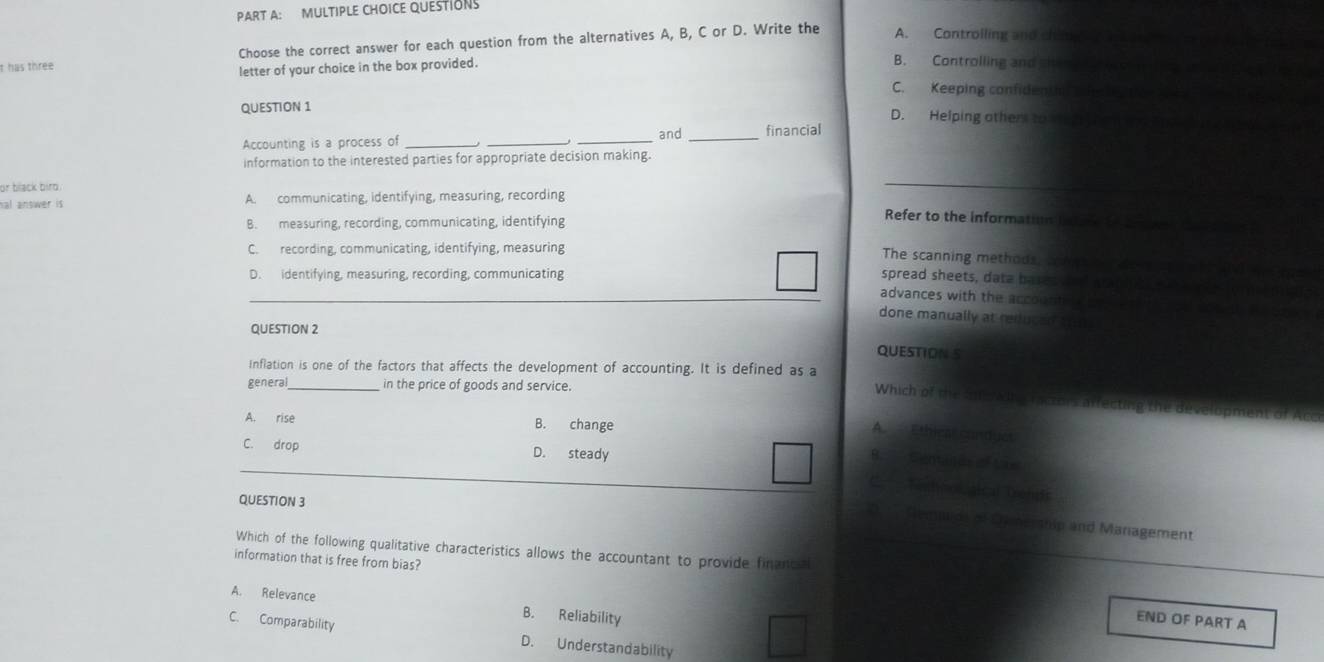 has three Choose the correct answer for each question from the alternatives A, B, C or D. Write the A. Controlling and chi
letter of your choice in the box provided.
B. Controlling and sit
C. Keeping confidenthn he
QUESTION 1 D. Helping others to 
Accounting is a process of ___and _financial
information to the interested parties for appropriate decision making.
or black bird.
nal answer is A. communicating, identifying, measuring, recording
B. measuring, recording, communicating, identifying
Refer to the information intare to an
C. recording, communicating, identifying, measuring
The scanning methods, con
D. identifying, measuring, recording, communicating spread sheets, data bases aed wll
_advances with the accountio 
done manually at reduged trm 
QUESTION 2
QUESTION S
Inflation is one of the factors that affects the development of accounting. It is defined as a
general _in the price of goods and service.
Which of the an e wing ractors affecting the c
A. rise B. change
A. Ethica conduet
C. drop D. steady
B. Centáne e Ae
2 Teshnal alcal Diends
QUESTION 3
O. '' Gemaidi of Oership and Management
Which of the following qualitative characteristics allows the accountant to provide financa
information that is free from bias?
A. Relevance B. Reliability
END OF PART A
C. Comparability D. Understandability