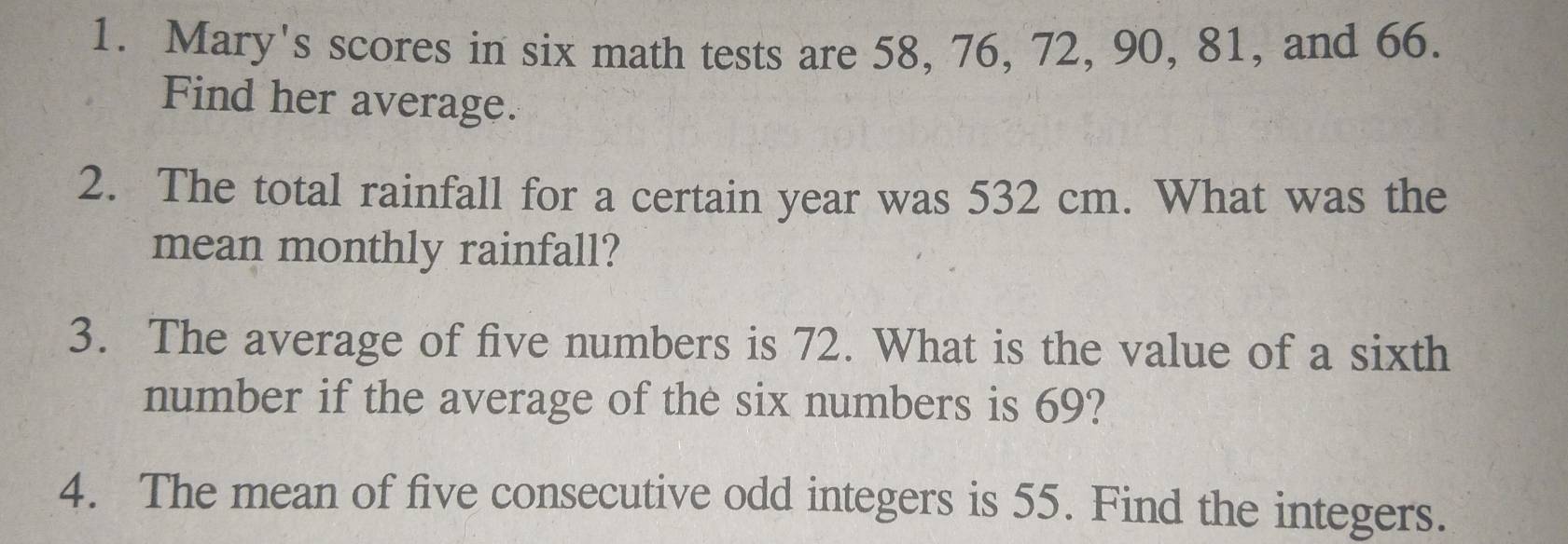 Mary's scores in six math tests are 58, 76, 72, 90, 81, and 66. 
Find her average. 
2. The total rainfall for a certain year was 532 cm. What was the 
mean monthly rainfall? 
3. The average of five numbers is 72. What is the value of a sixth 
number if the average of the six numbers is 69? 
4. The mean of five consecutive odd integers is 55. Find the integers.