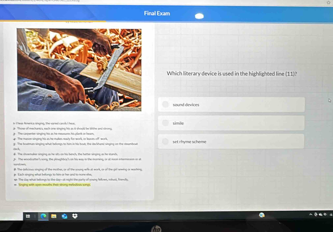 Final Exam
Which literary device is used in the highlighted line (11) a
sound devices
+ I hear America singing, the varied carols I hear,
simile
2. Those of mechanics, each one singing his as it should be blithe and strong,
. The carpenter singing his as he measures his plank or beam,
The mason singing his as he makes ready for work, or leaves off work,
g. The boatman singing what belongs to him in his boat, the deckhand singing on the steamboat set rhyme scheme
deck,
€ The shoemaker singing as he sits on his bench, the hatter singing as he stands.
The woodcutter's song, the ploughboy's on his way in the morning, or at noon intermission or at
sundown
&. The delicious singing of the mother, or of the young wife at work, or of the girl sewing or washing,
g Each singing what belongs to him or her and to none else,
1p-The day what belongs to the day--at night the party of young fellows, robust, friendly,
# Singing with open mouths their strong melodious songs.