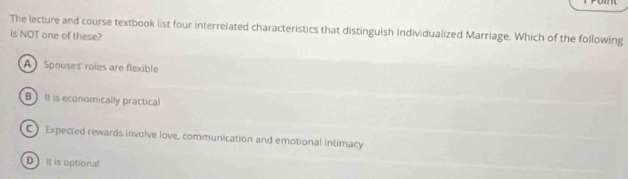 The lecture and course textbook list four interrelated characteristics that distinguish Individualized Marriage. Which of the following
is NOT one of these?
A Spouses' roles are flexible
B) It is economically practical
C) Expected rewards involve love, communication and emotional intimacy
D it is optional