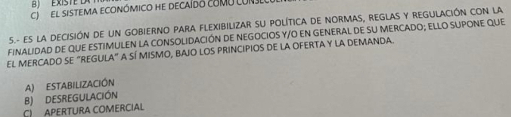 B) ExISTE LA
C el sistema económico he decaído cOMU CONI
5.- ES LA DECISIÓN DE UN GOBIERNO PARA FLEXIBILIZAR SU POLÍTICA DE NORMAS, REGLAS Y REGULACIÓN CON LA
FINALIDAD DE QUE ESTIMULEN LA CONSOLIDACIÓN DE NEGOCIOS Y/O EN GENERAL DE SU MERCADO; ELLO SUPONE QUE
EL MERCADO SE “REGULA” A SÍ MISMO, BAJO LOS PRINCIPIOS DE LA OFERTA Y LA DEMANDA.
A) ESTABILIZACIÓN
B) DESREGULACIÓN
C) APERTURA COMERCIAL