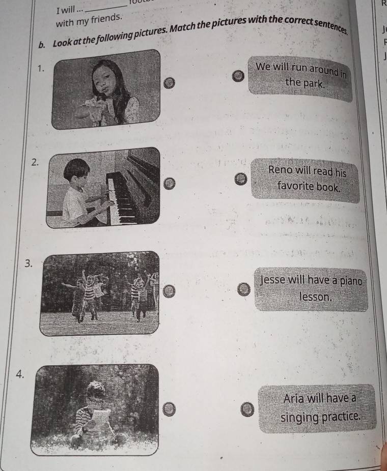 will ...
_
with my friends.
b. Look at the following pictures. Match the pictures with the correct sentences
1We will run around in
the park.
2
Reno will read his
favorite book.
3
Jesse will have a piano
lesson.
4
Aría will have a
singing practice.