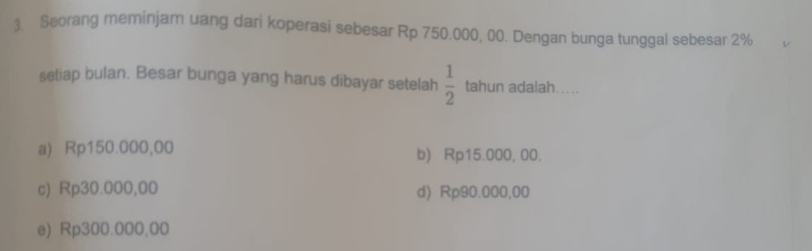 Seorang meminjam uang dari koperasi sebesar Rp 750.000, 00. Dengan bunga tunggal sebesar 2%
setiap bulan. Besar bunga yang harus dibayar setelah  1/2  tahun adalah…....
a) Rp150.000,00 b) Rp15.000, 00.
c) Rp30.000,00 d) Rp90.000,00
e) Rp300.000,00