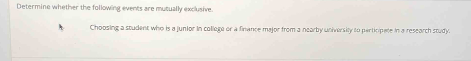 Determine whether the following events are mutually exclusive. 
Choosing a student who is a junior in college or a finance major from a nearby university to participate in a research study.