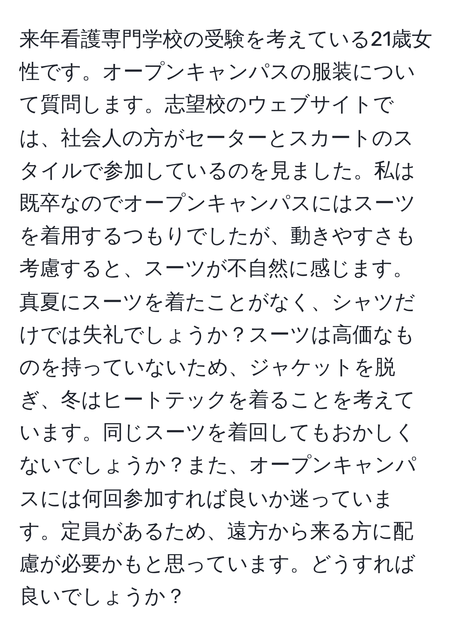 来年看護専門学校の受験を考えている21歳女性です。オープンキャンパスの服装について質問します。志望校のウェブサイトでは、社会人の方がセーターとスカートのスタイルで参加しているのを見ました。私は既卒なのでオープンキャンパスにはスーツを着用するつもりでしたが、動きやすさも考慮すると、スーツが不自然に感じます。真夏にスーツを着たことがなく、シャツだけでは失礼でしょうか？スーツは高価なものを持っていないため、ジャケットを脱ぎ、冬はヒートテックを着ることを考えています。同じスーツを着回してもおかしくないでしょうか？また、オープンキャンパスには何回参加すれば良いか迷っています。定員があるため、遠方から来る方に配慮が必要かもと思っています。どうすれば良いでしょうか？