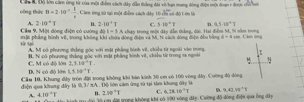 Độ lớn cảm ứng từ của một điểm cách dây dẫn thẳng dài vô hạn mang dòng điện một đoạn r được cho bởi
công thức B=2· 10^(-7)·  1/r . Cảm ứng từ tại một điểm cách dây 10 cm có độ l ớn là
A. 2· 10^(-6)T B. 2· 10^(-5)T C. 5· 10^(-6)T D. 0,5· 10^(-6)T
Câu 9. Một dòng điện có cường d 1=5A chạy trong một dây dẫn thẳng, dài. Hai điểm M, N nằm trong
mặt phẳng hình vẽ, trong không khí chứa dòng điện và M, N cách dòng điện đều bằng d=4cm. Cảm ứng
từ tại
A. M có phương thẳng góc với mặt phẳng hình vẽ, chiều từ ngoài vào trong.
B. N có phương thẳng góc với mặt phẳng hình vẽ, chiều từ trong ra ngoài
I
M N
C. M có độ lớn 2,5.10^(-5)T.
D. N có độ lớn 1,5.10^(-5)T. 
Câu 10. Khung dây tròn đặt trong không khí bán kính 30 cm có 100 vòng dây. Cường độ dòng
điện qua khung dây là 0,3/ πA. Độ lớn cảm ứng từ tại tâm khung dây là
A. 4.10^(-5)T
B. 2.10^(-5)T
C. 6, 28.10^(-5)T D. 9, 42.10^(-5)T
ình trụ dài 30 cm đặt trong không khí có 100 vòng dây. Cường độ dòng điện qua ống dây