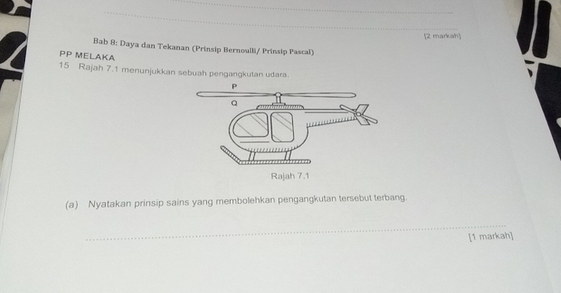 [2 markah] 
Bab 8: Daya dan Tekanan (Prinsip Bernoulli/ Prinsip Pascal) 
PP MELAKA 
15 Rajah 7.1 menunjukkan sebuah pengangkutan udara. 
(a) Nyatakan prinsip sains yang membolehkan pengangkutan tersebut terbang. 
_ 
[1 markah]