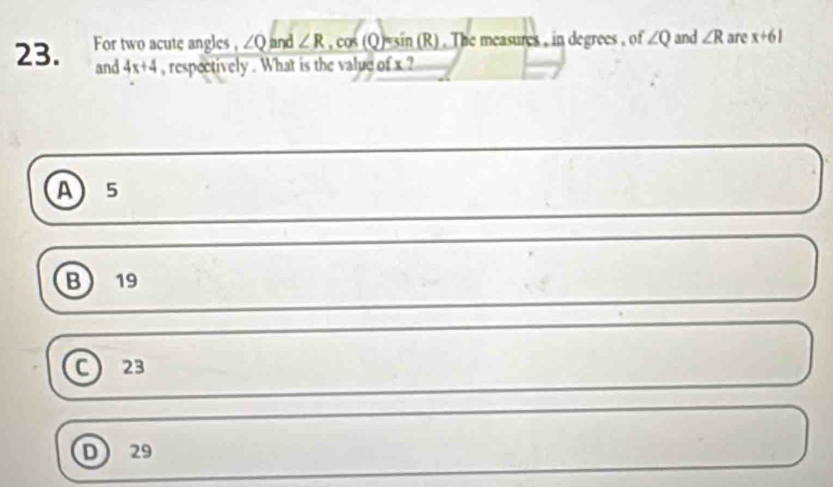 For two acute angles , ∠ Q and ∠ R.cos (Q)=sin (R). The measures , in degrees , of ∠ Q and ∠ R are x+61
and 4x+4 , respectively . What is the value of x ?
A ) 5
B) 19
23
D 29