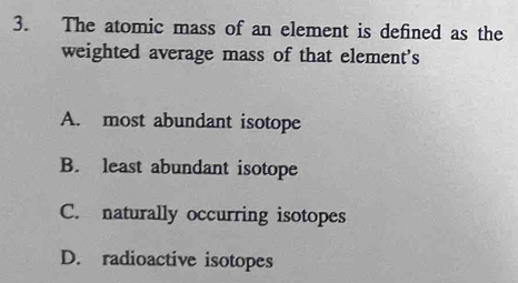 The atomic mass of an element is defined as the
weighted average mass of that element's
A. most abundant isotope
B. least abundant isotope
C. naturally occurring isotopes
D. radioactive isotopes