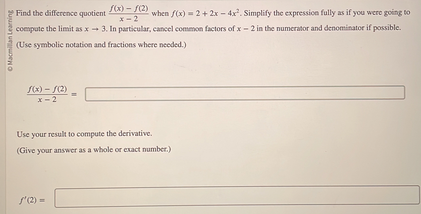 Find the difference quotient  (f(x)-f(2))/x-2  when f(x)=2+2x-4x^2. Simplify the expression fully as if you were going to 
compute the limit as xto 3. In particular, cancel common factors of x-2 in the numerator and denominator if possible. 
(Use symbolic notation and fractions where needed.)
 (f(x)-f(2))/x-2 =□
Use your result to compute the derivative. 
(Give your answer as a whole or exact number.)
f'(2)=□