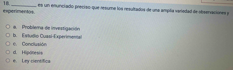 es un enunciado preciso que resume los resultados de una amplia variedad de observaciones y
experimentos.
a. Problema de investigación
b. Estudio Cuasi-Experimental
c. Conclusión
d. Hipótesis
e. Ley científica