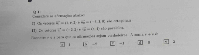 Considere as afirmações abaixo:
I) Os vetores vector u_1=(1,r,2) vector u_2=(-3,1,0) são ortogonais.
II) Os vetores vector v_1=(-2,2) e vector v_2=(s,4) são paralelos.
Encontre r e s para que as afirmações sejam verdadeiras. A soma r + s é;
a 1 b -2 c -1 d 0 e 2