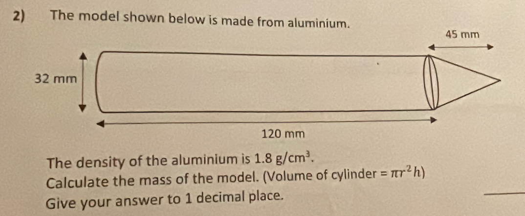 The model shown below is made from aluminium. 
The density of the aluminium is 1.8g/cm^3. 
_ 
Calculate the mass of the model. (Volume of cylinder =π r^2h)
Give your answer to 1 decimal place.