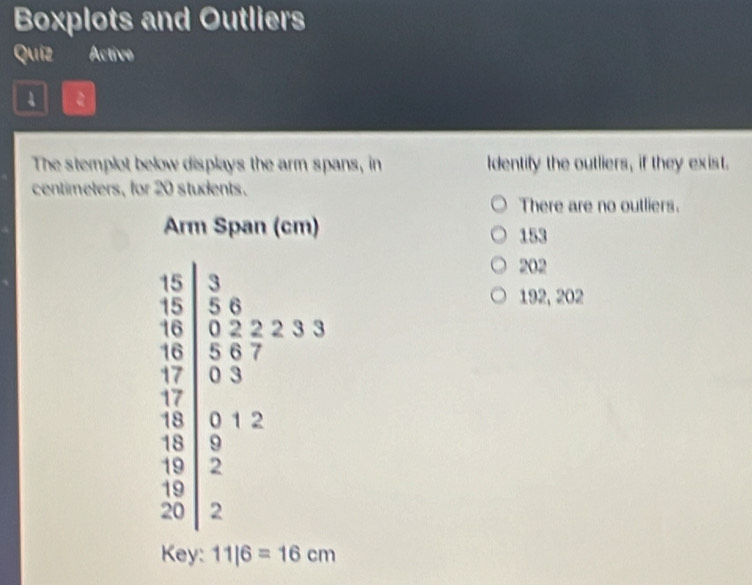 Boxplots and Outliers
Quíz Active
a
The stemplot below displays the arm spans, in Identify the outliers, if they exist.
centimeters, for 20 students.
There are no outliers.
153
202
192, 202
Key: 11|6=16cm