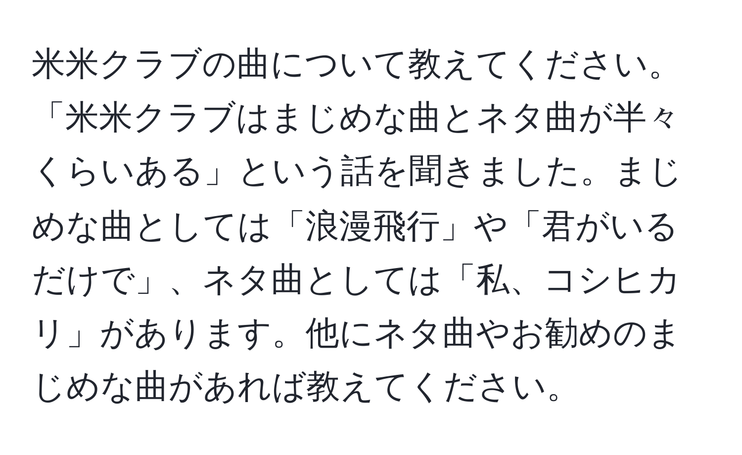 米米クラブの曲について教えてください。「米米クラブはまじめな曲とネタ曲が半々くらいある」という話を聞きました。まじめな曲としては「浪漫飛行」や「君がいるだけで」、ネタ曲としては「私、コシヒカリ」があります。他にネタ曲やお勧めのまじめな曲があれば教えてください。