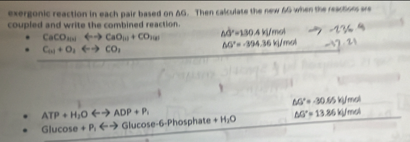 exergonic reaction in each pair based on AG. Then calculate the new 6G when the reactions are 
coupled and write the combined reaction.
CaCO_2(s)Longleftrightarrow CaO_(s)+CO_2(g)
△ G°=130.4kj/mol
C_(1)+O_2Longleftrightarrow CO_2
△ G°=-394.36kj/mol
△ G°=-30.65kJ/mol
ATP+H_2OLongleftrightarrow ADP+P_1
Glucos e+P_lLongleftrightarrow Glucos e-6-Pho sphate +H_2O △ G°=13.86kJ/mol