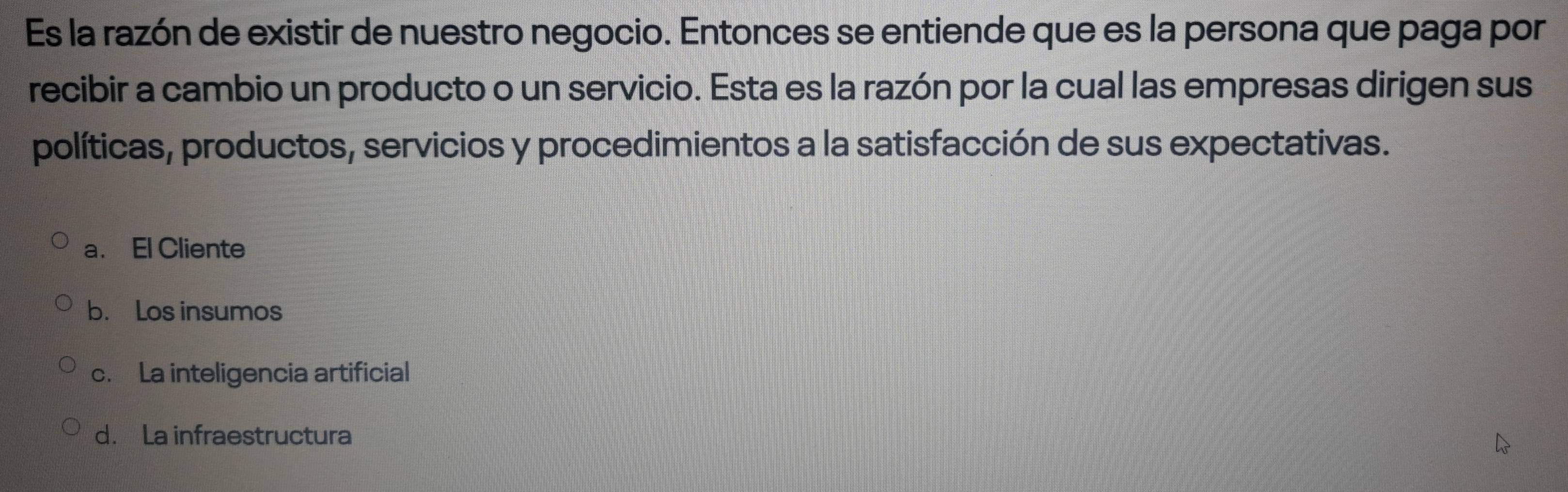 Es la razón de existir de nuestro negocio. Entonces se entiende que es la persona que paga por
recibir a cambio un producto o un servicio. Esta es la razón por la cual las empresas dirigen sus
políticas, productos, servicios y procedimientos a la satisfacción de sus expectativas.
a. El Cliente
b. Los insumos
c. La inteligencia artificial
d. La infraestructura