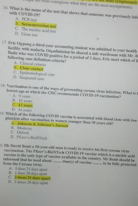 the most symptomatic
ple are most contagious when they are the most asymptomatic 
16. What is the name of the test that shows that someone was previously infe
with COVID-19?
A. PCR test
B. Seroconversion test
C. The nucleic acid test
D. Urine test
17. Eric Oppong a third-year accounting student was admitted to your health
facility with malaria. On admission he shared a side wardroom with Mr. B
Badu who was COVID positive for a period of 2 days. Eric meet which of th
following case definition criteria?
A. Clinical criteria
B. Close contact
C. Epidemiological case
D. Suspected case
18. Vaccination is one of the ways of preventing corona virus infection. What is t
lowest age at which the CDC recommends COVID-19 vaccination?
A. 9 years
B. 10 years
C. 12 years
D. 14 years
19. Which of the following COVID vaccine is associated with blood clots with Iow
platelets after vaccination in women younger than 50 years old?
A Johnson & Johnson’s Janssen
B. Moderna
C. Oxford
D. Pfizer's-BioNTech
Mr David Benti a 50-year -old man is ready to receive his first corona virus
vaccination. The Pfizer’s-BioNTech COVID-19 vaccine which is a nucleic acid
vaccine is the only type of vaccine available in the country. Mr Benti should be
informed that he need about _dose(s) of vaccine _to be fully protected
from the Corona virus.
A. 1 dose 21 days apart
B. I dose 28 days apart
C. 2 doses 21 days apart
D. 2 doses 28 days apart