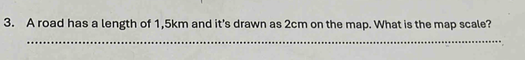 A road has a length of 1,5km and it’s drawn as 2cm on the map. What is the map scale? 
_