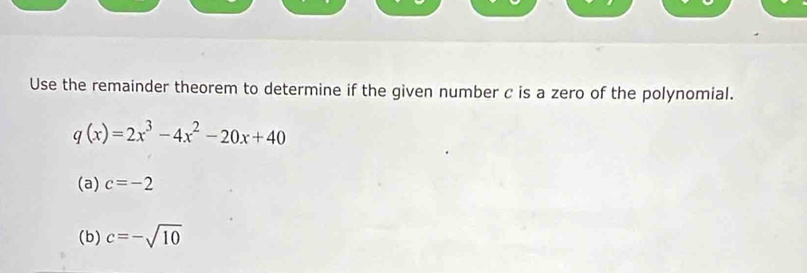 Use the remainder theorem to determine if the given number c is a zero of the polynomial.
q(x)=2x^3-4x^2-20x+40
(a) c=-2
(b) c=-sqrt(10)