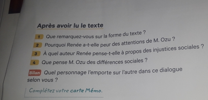 Après avoir lu le texte 
1 Que remarquez-vous sur la forme du texte ? 
2* Pourquoi Renée a-t-elle peur des attentions de M. Ozu ? 
* À quel auteur Renée pense-t-elle à propos des injustices sociales ? 
4 Que pense M. Ozu des différences sociales ? 
Bilan Quel personnage l’emporte sur l’autre dans ce dialogue 
selon vous ? 
Complétez votre carte Mémo.