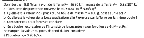 Données : g=9,8N/kg; rayon de la Terre R_T=6380km; masse de la Terre M_T=5,98.10^(24)kg
et Constante de gravitation universelle : G=6,67.10^(11)N.m^2/kg^2
a. Quelle est la valeur P du poids d’une boule de masse m=800 g, posée sur le sol ? 
b. Quelle est la valeur de la force gravitationnelle F exercée par la Terre sur la même boule ? 
c. Comparer ces deux forces et conclure. 
d. En déduire l'expression de l'intensité de la pesanteur g en fonction de G, M+ et Rł. 
Remarque : la valeur du poids dépend du lieu considéré. 
à l'équateur g=9,78N/kg.