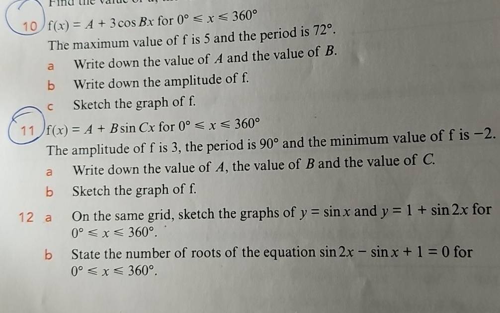 Find the varue 
10 f(x)=A+3cos Bx for 0°≤slant x≤slant 360°
The maximum value of f is 5 and the period is 72°. 
a Write down the value of A and the value of B. 
b Write down the amplitude of f. 
c Sketch the graph of f. 
11 f(x)=A+Bsin Cx for 0°≤slant x≤slant 360°
The amplitude of f is 3, the period is 90° and the minimum value of f is −2. 
a Write down the value of A, the value of B and the value of C. 
b Sketch the graph of f. 
12 a On the same grid, sketch the graphs of y=sin x and y=1+sin 2x for
0°≤slant x≤slant 360°. 
b State the number of roots of the equation sin 2x-sin x+1=0 for
0°≤slant x≤slant 360°.