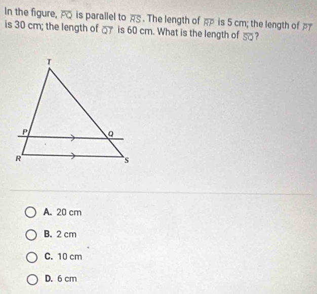 In the figure, overline PQ is parallel to overline RS. The length of overline RP is 5 cm; the length of PI
is 30 cm; the length of overline QT is 60 cm. What is the length of overline SQ ?
A. 20 cm
B. 2 cm
C. 10 cm
D. 6 cm