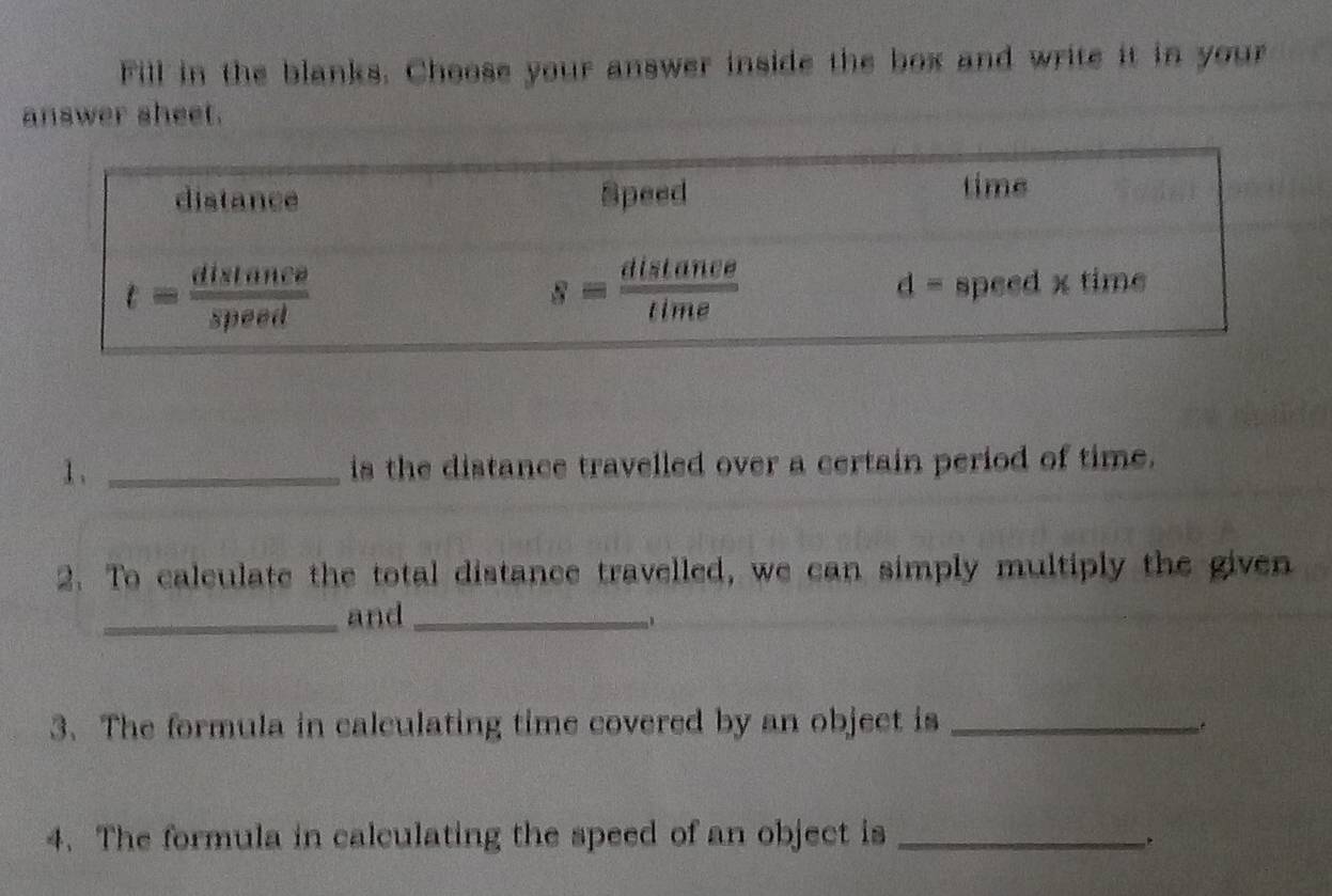 Fill in the blanks. Choose your answer inside the box and write it in your
answer sheet.
1、 _is the distance travelled over a certain period of time.
2. To calculate the total distance travelled, we can simply multiply the given
_and_
3. The formula in calculating time covered by an object is_
4. The formula in calculating the speed of an object is_