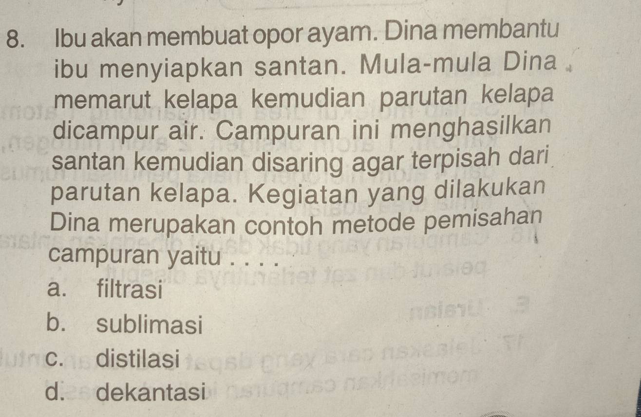 Ibu akan membuat opor ayam. Dina membantu
ibu menyiapkan santan. Mula-mula Dina
memarut kelapa kemudian parutan kelapa
dicampur air. Campuran ini menghasilkan
santan kemudian disaring agar terpisah dari
parutan kelapa. Kegiatan yang dilakukan
Dina merupakan contoh metode pemisahan
campuran yaitu . . . .
a. filtrasi
b. sublimasi
c. distilasi
d. dekantasi