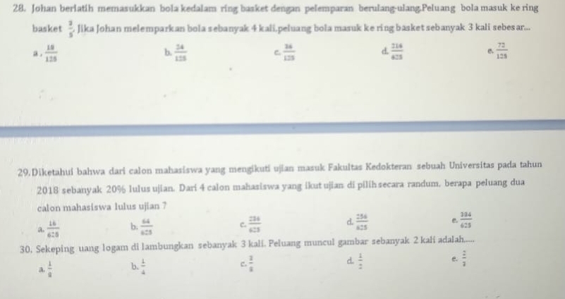 Johan berlatih memasukkan bola kedalam ring basket dengan pelemparan berulang-ulang.Peluang bola masuk ke ring
basket  2/5  Jika Johan melemparkan bola sebanyak 4 kali.peluang bola masuk ke ring basketsebanyak 3 kali sebesar...
a .  18/125  b.  24/125  C.  24/125  d  214/423  B  72/128 
29.Diketahui bahwa dari calon mahasiswa yang mengikuti ujian masuk Fakultas Kedokteran sebuah Universitas pada tahun
2018 sebanyak 20% lulus ujian. Dari 4 calon mahasiswa yang ikut ujian di pilih secara randum. berapa peluang dua
calon mahasiswa lulus ujian ?
a.  16/625  b.  64/6:5   214/63  d.  256/625  e.  384/625 
c.
30. Sekeping uang logam di lambungkan sebanyak 3 kali. Peluang muncul gambar sebanyak 2 kali adalah.....
a.  1/9   1/4  c.  3/2  d.  1/2  e.  2/3 
b.