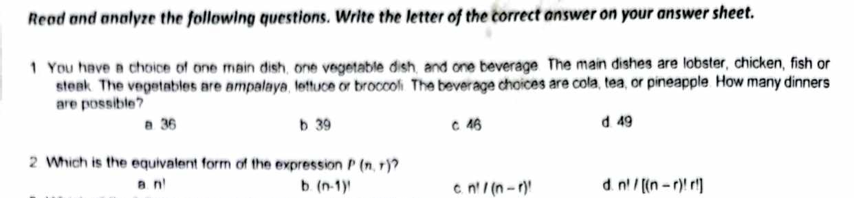 Read and analyze the following questions. Write the letter of the correct answer on your answer sheet.
1 You have a choice of one main dish, one vegetable dish, and one beverage. The main dishes are lobster, chicken, fish or
steak. The vegetables are ampalaya, lettuce or broccoli. The beverage choices are cola, tea, or pineapple. How many dinners
are possible?
a 36 b 39 c 46 d 49
2. Which is the equivalent form of the expression P(n,r) 2
a. n! b (n-1)! C. n!/(n-r)! d. n!/[(n-r)!r!]