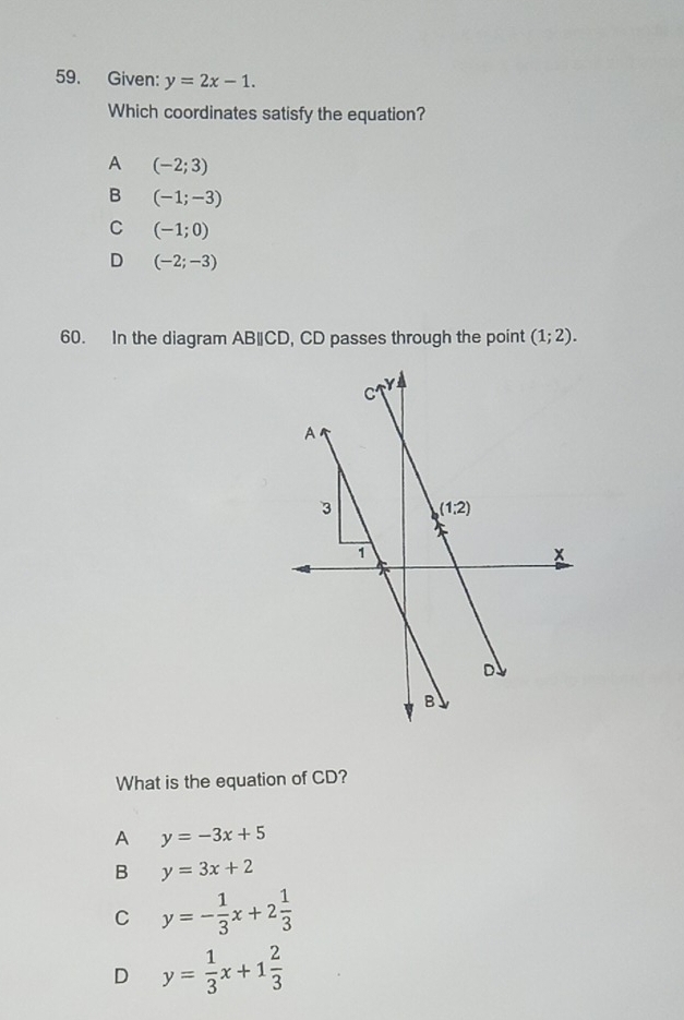 Given: y=2x-1.
Which coordinates satisfy the equation?
A (-2;3)
B (-1;-3)
C (-1;0)
D (-2;-3)
60. In the diagram AB∥CD, CD passes through the point (1;2).
What is the equation of CD?
A y=-3x+5
B y=3x+2
C y=- 1/3 x+2 1/3 
D y= 1/3 x+1 2/3 