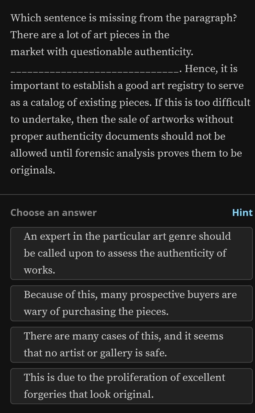 Which sentence is missing from the paragraph?
There are a lot of art pieces in the
market with questionable authenticity.
_Hence, it is
important to establish a good art registry to serve
as a catalog of existing pieces. If this is too difficult
to undertake, then the sale of artworks without
proper authenticity documents should not be
allowed until forensic analysis proves them to be
originals.
Choose an answer Hint
An expert in the particular art genre should
be called upon to assess the authenticity of
works.
Because of this, many prospective buyers are
wary of purchasing the pieces.
There are many cases of this, and it seems
that no artist or gallery is safe.
This is due to the proliferation of excellent
forgeries that look original.