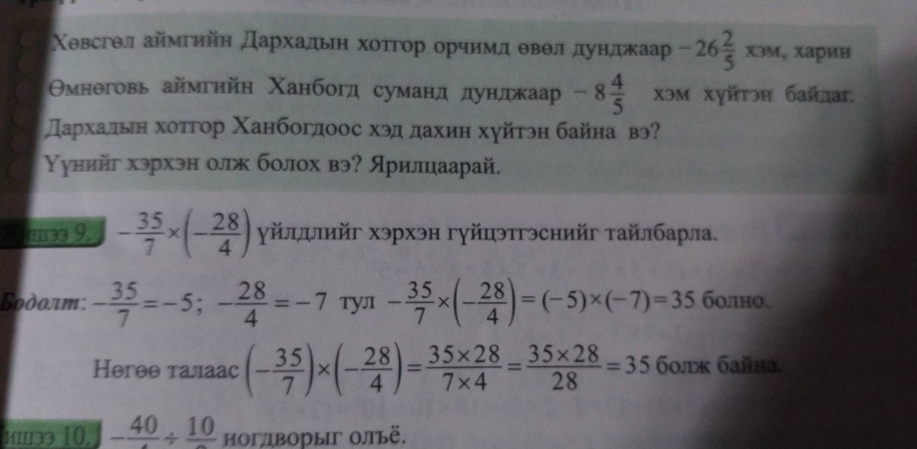 Χевсгθл аймгийη дархадьеη хоτгор орчимд θвθл дундкаар -26 2/5 xoM, , харин 
Омнеговь аймгийн Χанбогд суманд дунджаар -8 4/5  χэм хуйτэη байлаг. 
スархальιη хоτгор Χанбогдоос хэд дахиη хуйτэη байна вэ 
Υунийг хэрхэн олж болох вэ? лрилцаарай. 
7 ə3 9. - 35/7 * (- 28/4 ) γйлллийг хэрхэн гуйцэтгэснийг τайлбарла. 
Бodοлm: - 35/7 =-5;- 28/4 =-7 Tул - 35/7 * (- 28/4 )=(-5)* (-7)=35 болно. 
Həгθθ талаас (- 35/7 )* (- 28/4 )= (35* 28)/7* 4 = (35* 28)/28 =35 60лx бaйha. 
ишзэ 10. - 40/4 / frac 10 ноглворыг Οлъё.