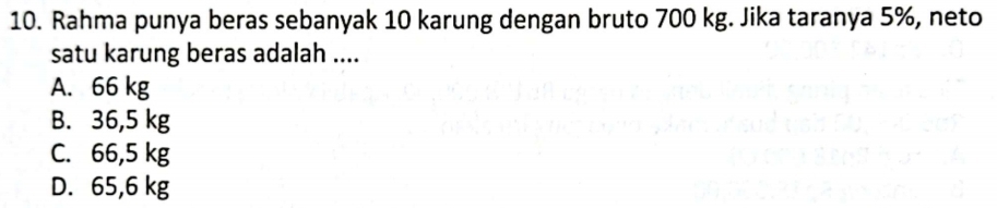 Rahma punya beras sebanyak 10 karung dengan bruto 700 kg. Jika taranya 5%, neto
satu karung beras adalah ....
A. 66 kg
B. 36,5 kg
C. 66,5 kg
D. 65,6 kg