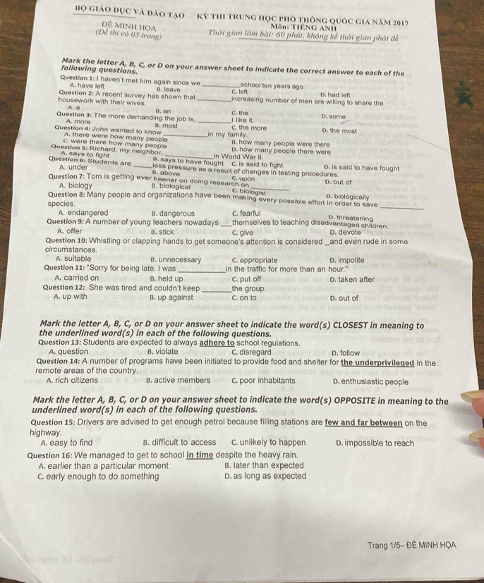 Bộ giáo đục và đào tạo kỳ thi trung học phỏ thông quốc gia năm 2017
ĐÊ MINH HọA
Môn: TIÊNG ANH
(Để thi có 05 trang)
Thời gian làm bài: 60 phút, không kể thời gian phát đề
Mark the letter A, B, C, or D on your answer sheet to indicate the correct answer to each of the
following questions.
Question 1: I haven't met him again since we _school ten years ago.
A. have left
Question 2: A recent survey has shown that B. leave C. left D. had left
housework with their wives. _increasing number of men are willing to share the
A. a
Question 3: The more demanding the job is, B. an _I like it. C. the D. some
A. more
Question 4: John wanted to know B. most in my family. C. the more D. the most
A. there were how many people
C. were there how many people B. how many people were there
Question 5: Richard, my neighbor in World War II. D. how many people there were
B. says to have fought C. is said to fight
Question 6: Students are A. says to fight _less pressure as a result of changes in testing procedures D. is said to have fought
A. under
B. above
_
Question 7: Tom is getting ever keener on doing research on c. upon D. out of
A. biology B. biological
C. biologist
_
Question 8: Many people and organizations have been making every possible effort in order to save D. biologically
species.
A. endangered B. dangerous C. fearful D. threatening
Question 9: A number of young teachers nowadays _themselves to teaching disadvantaged children.
A. offer B. stick c. give D. devote
Question 10: Whistling or clapping hands to get someone's attention is considered _and even rude in some
circumstances.
A. suitable B. unnecessary C. appropriate D. impolite
Question 11:'' Sorry for being late. I was _in the traffic for more than an hour."
A. carried on B. held up C. put off D. taken after
Question 12: She was tired and couldn't keep _the group.
A. up with B. up against C. on to D. out of
Mark the letter A, B, C, or D on your answer sheet to indicate the word(s) CLOSEST in meaning to
the underlined word(s) in each of the following questions.
Question 13: Students are expected to always adhere to school regulations.
A. question B. violate C. disregard D. follow
Question 14: A number of programs have been initiated to provide food and shelter for the underprivileged in the
remote areas of the country
A. rich citizens B. active members C. poor inhabitants D. enthusiastic people
Mark the letter A, B, C, or D on your answer sheet to indicate the word(s) OPPOSITE in meaning to the
underlined word(s) in each of the following questions.
Question 15: Drivers are advised to get enough petrol because filling stations are few and far between on the
highway.
A. easy to find B. difficult to access C. unlikely to happen D. impossible to reach
Question 16: We managed to get to school in time despite the heavy rain.
A. earlier than a particular moment B. later than expected
C. early enough to do something D. as long as expected
Trang 1/5- ĐÈ MINH HQA