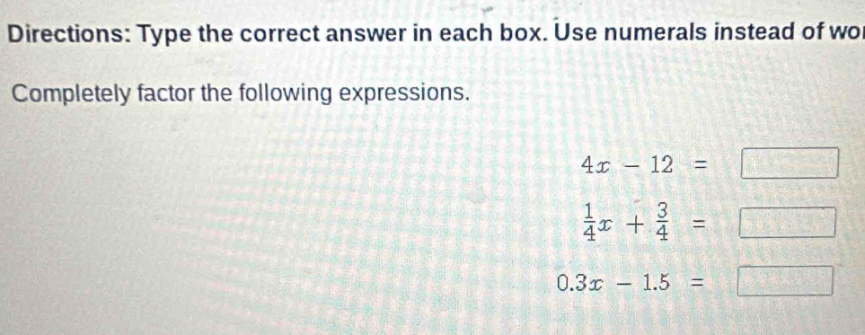 Directions: Type the correct answer in each box. Use numerals instead of wo 
Completely factor the following expressions.
4x-12=□
 1/4 x+ 3/4 =□
0.3x-1.5=□