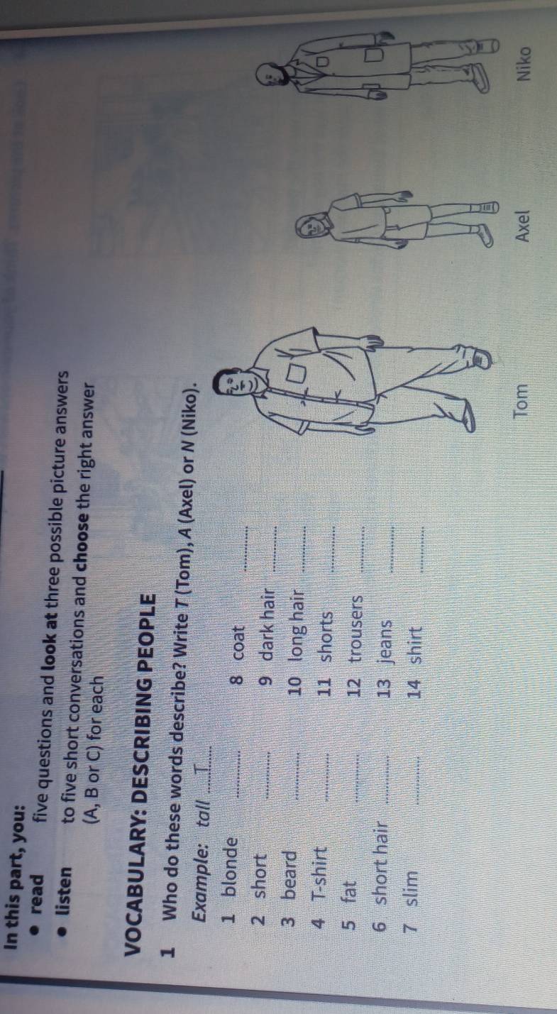 In this part, you: 
read five questions and look at three possible picture answers 
listen to five short conversations and choose the right answer 
(A, B or C) for each 
VOCABULARY: DESCRIBING PEOPLE 
1 Who do these words describe? Write T (Tom), A (Axel) or N (Niko). 
Example: tall_ 
1 blonde _8 coat 
_ 
2 short _9 dark hair_ 
3 beard _10 long hair_ 
4 T-shirt _11 shorts_ 
5 fat _12 trousers_ 
6 short hair _13 jeans_ 
7 slim _14 shirt 
_ 
Axel Niko