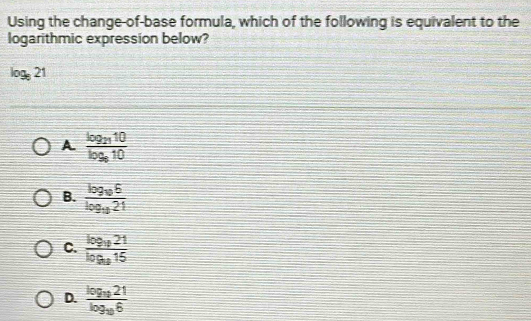 Using the change-of-base formula, which of the following is equivalent to the
logarithmic expression below?
log _821
A frac log _2710log _810
B. frac log _106log _1021
C. frac log _1021log _915
D. frac log _1021log _106