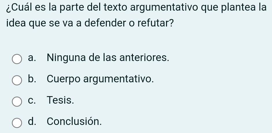 ¿Cuál es la parte del texto argumentativo que plantea la
idea que se va a defender o refutar?
a. Ninguna de las anteriores.
b. Cuerpo argumentativo.
c. Tesis.
d. Conclusión.