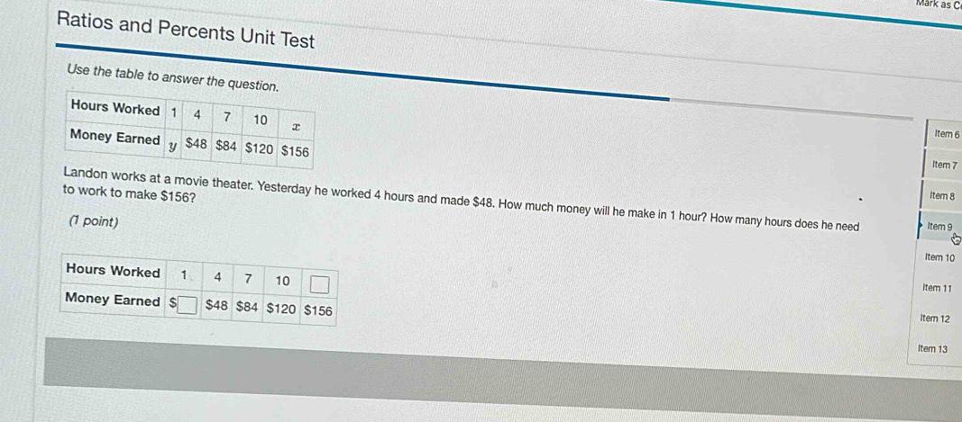 Märk äs C
Ratios and Percents Unit Test
Use the table to answer the question.
Item 6
Item 7
to work to make $156? Item 8
ndon works at a movie theater. Yesterday he worked 4 hours and made $48. How much money will he make in 1 hour? How many hours does he need Item 9
(1 point)
Item 10
Item 11
Item 12
Item 13